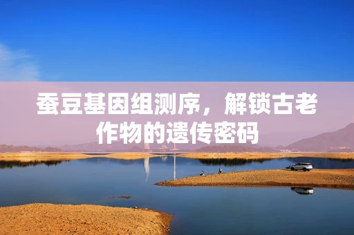 蚕豆基因组测序，解锁古老作物的遗传密码