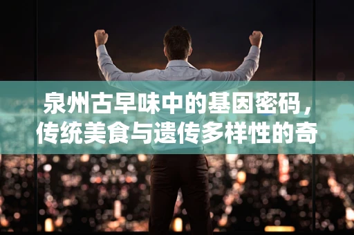 泉州古早味中的基因密码，传统美食与遗传多样性的奇妙交织