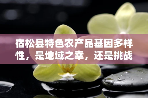 宿松县特色农产品基因多样性，是地域之幸，还是挑战之始？