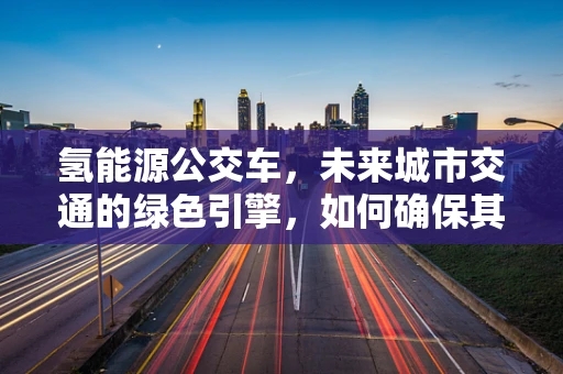氢能源公交车，未来城市交通的绿色引擎，如何确保其安全高效运行？