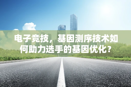 电子竞技，基因测序技术如何助力选手的基因优化？
