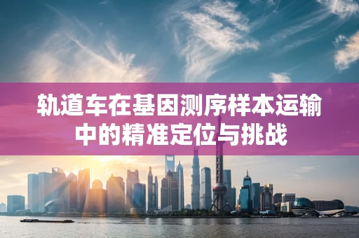 轨道车在基因测序样本运输中的精准定位与挑战