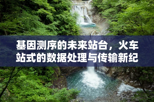 基因测序的未来站台，火车站式的数据处理与传输新纪元？