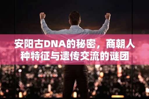 安阳古DNA的秘密，商朝人种特征与遗传交流的谜团