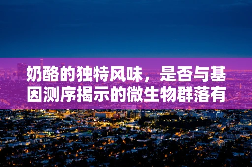 奶酪的独特风味，是否与基因测序揭示的微生物群落有关？