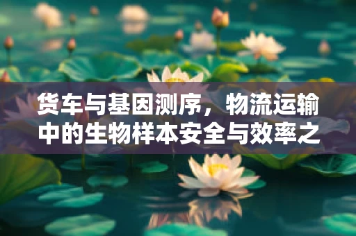 货车与基因测序，物流运输中的生物样本安全与效率之谜