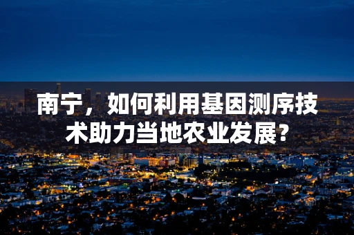 南宁，如何利用基因测序技术助力当地农业发展？