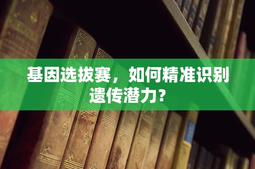 基因选拔赛，如何精准识别遗传潜力？