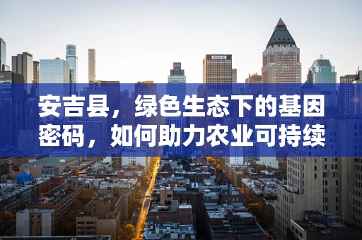 安吉县，绿色生态下的基因密码，如何助力农业可持续发展？