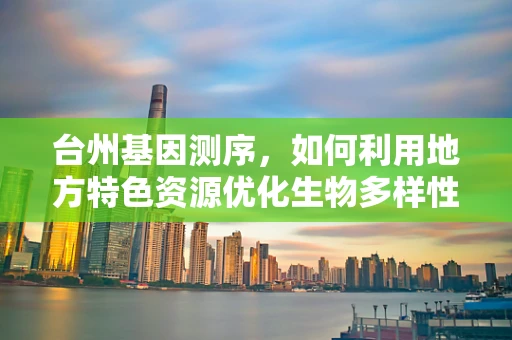 台州基因测序，如何利用地方特色资源优化生物多样性研究？