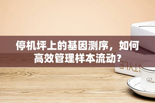 停机坪上的基因测序，如何高效管理样本流动？