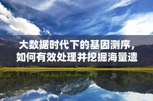 大数据时代下的基因测序，如何有效处理并挖掘海量遗传信息？