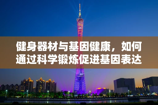 健身器材与基因健康，如何通过科学锻炼促进基因表达？