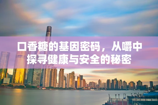 口香糖的基因密码，从嚼中探寻健康与安全的秘密