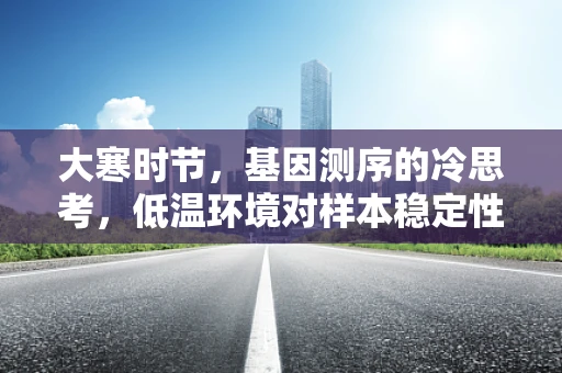 大寒时节，基因测序的冷思考，低温环境对样本稳定性的影响