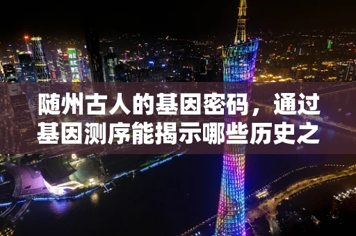 随州古人的基因密码，通过基因测序能揭示哪些历史之谜？