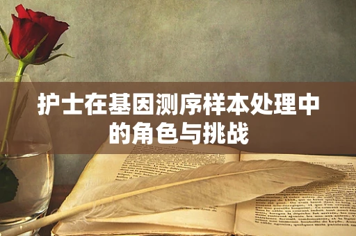 护士在基因测序样本处理中的角色与挑战