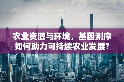 农业资源与环境，基因测序如何助力可持续农业发展？
