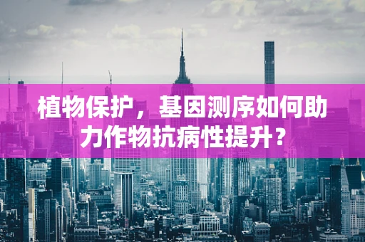 植物保护，基因测序如何助力作物抗病性提升？