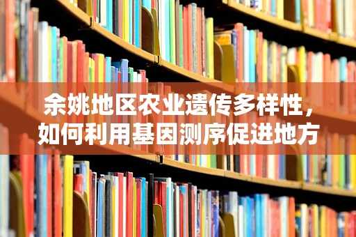 余姚地区农业遗传多样性，如何利用基因测序促进地方特色作物保护？