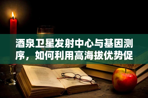 酒泉卫星发射中心与基因测序，如何利用高海拔优势促进生物遗传研究？