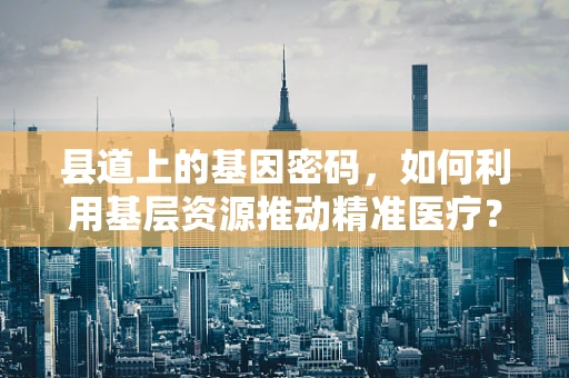 县道上的基因密码，如何利用基层资源推动精准医疗？