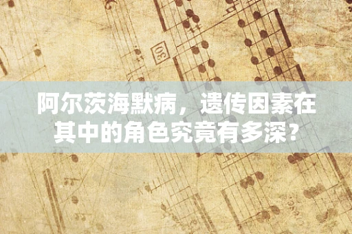 阿尔茨海默病，遗传因素在其中的角色究竟有多深？