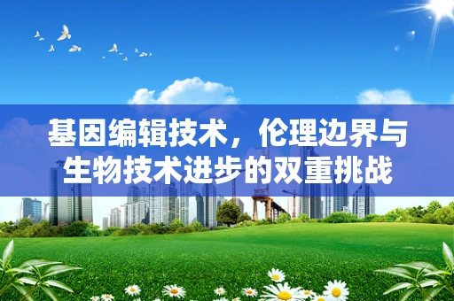 基因编辑技术，伦理边界与生物技术进步的双重挑战