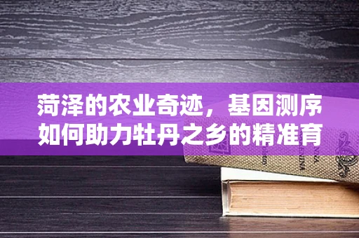 菏泽的农业奇迹，基因测序如何助力牡丹之乡的精准育种？