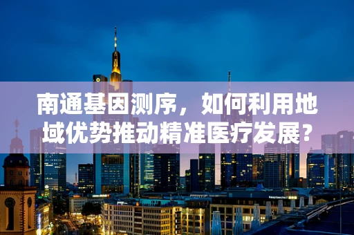 南通基因测序，如何利用地域优势推动精准医疗发展？