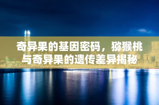 奇异果的基因密码，猕猴桃与奇异果的遗传差异揭秘