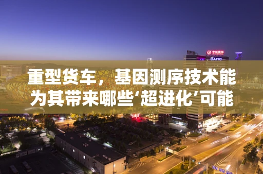 重型货车，基因测序技术能为其带来哪些‘超进化’可能？