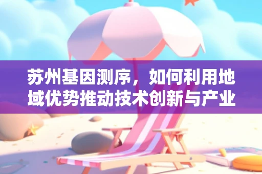 苏州基因测序，如何利用地域优势推动技术创新与产业升级？