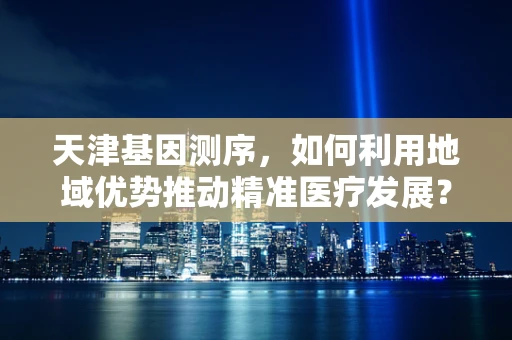 天津基因测序，如何利用地域优势推动精准医疗发展？