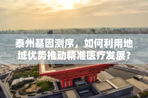 泰州基因测序，如何利用地域优势推动精准医疗发展？