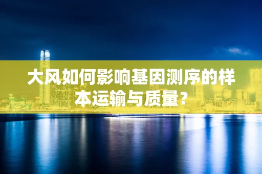 大风如何影响基因测序的样本运输与质量？