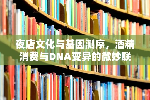 夜店文化与基因测序，酒精消费与DNA变异的微妙联系？