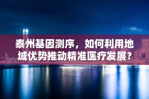 泰州基因测序，如何利用地域优势推动精准医疗发展？