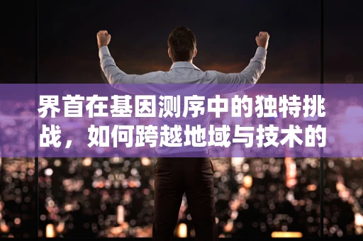 界首在基因测序中的独特挑战，如何跨越地域与技术的边界？