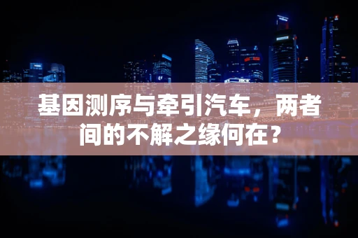 基因测序与牵引汽车，两者间的不解之缘何在？
