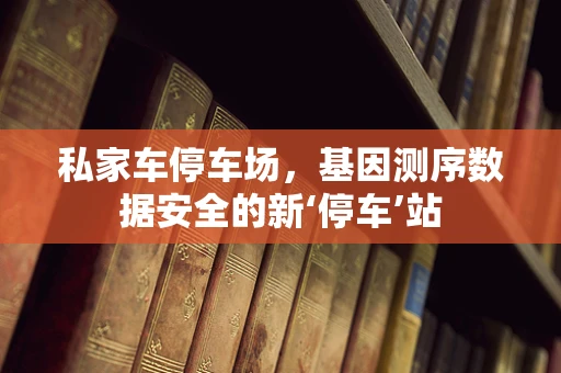 私家车停车场，基因测序数据安全的新‘停车’站