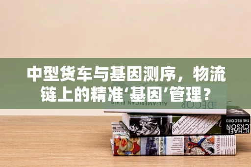 中型货车与基因测序，物流链上的精准‘基因’管理？