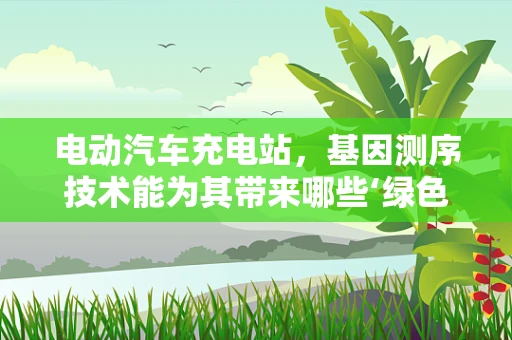 电动汽车充电站，基因测序技术能为其带来哪些‘绿色’创新？