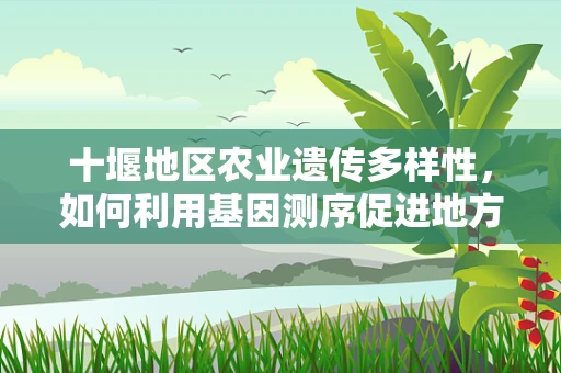 十堰地区农业遗传多样性，如何利用基因测序促进地方特色作物保护？