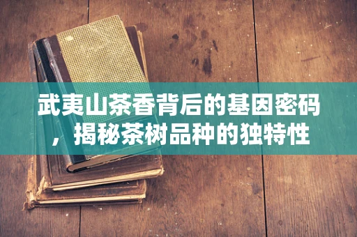 武夷山茶香背后的基因密码，揭秘茶树品种的独特性