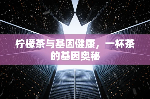 柠檬茶与基因健康，一杯茶的基因奥秘