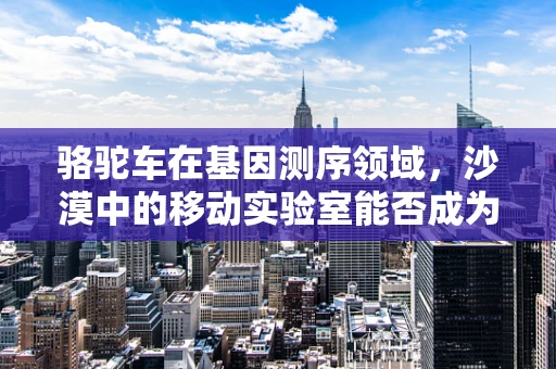 骆驼车在基因测序领域，沙漠中的移动实验室能否成为未来样本采集的革新者？