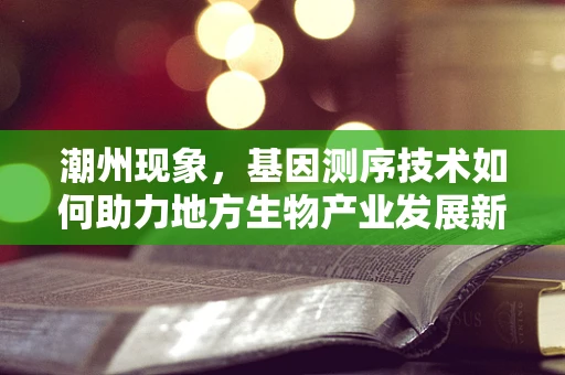 潮州现象，基因测序技术如何助力地方生物产业发展新篇章？