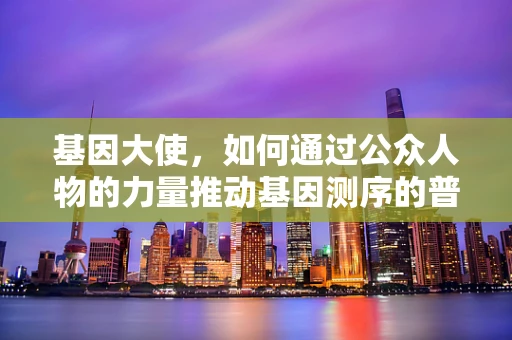 基因大使，如何通过公众人物的力量推动基因测序的普及与理解？