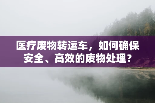 医疗废物转运车，如何确保安全、高效的废物处理？